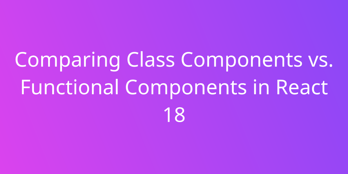 Comparing Class Components Vs Functional Components In React 18 Development Borstch